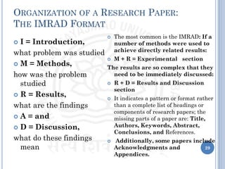 ORGANIZATION OF A RESEARCH PAPER:
THE IMRAD FORMAT
 I = Introduction,
what problem was studied
 M = Methods,
how was the problem
studied
 R = Results,
what are the findings
 A = and
 D = Discussion,
what do these findings
mean
 The most common is the IMRAD: If a
number of methods were used to
achieve directly related results:
 M + R = Experimental section
The results are so complex that they
need to be immediately discussed:
 R + D = Results and Discussion
section
 It indicates a pattern or format rather
than a complete list of headings or
components of research papers; the
missing parts of a paper are: Title,
Authors, Keywords, Abstract,
Conclusions, and References.
 Additionally, some papers include
Acknowledgments and
Appendices.
29
 