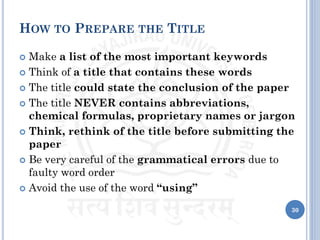 HOW TO PREPARE THE TITLE
 Make a list of the most important keywords
 Think of a title that contains these words
 The title could state the conclusion of the paper
 The title NEVER contains abbreviations,
chemical formulas, proprietary names or jargon
 Think, rethink of the title before submitting the
paper
 Be very careful of the grammatical errors due to
faulty word order
 Avoid the use of the word “using”
30
 