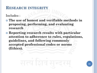 RESEARCH INTEGRITY
Includes :
 The use of honest and verifiable methods in
proposing, performing, and evaluating
research
 Reporting research results with particular
attention to adherence to rules, regulations,
guidelines, and following commonly
accepted professional codes or norms
(Ethics).
31
 