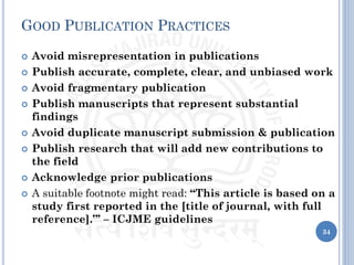 GOOD PUBLICATION PRACTICES
 Avoid misrepresentation in publications
 Publish accurate, complete, clear, and unbiased work
 Avoid fragmentary publication
 Publish manuscripts that represent substantial
findings
 Avoid duplicate manuscript submission & publication
 Publish research that will add new contributions to
the field
 Acknowledge prior publications
 A suitable footnote might read: “This article is based on a
study first reported in the [title of journal, with full
reference].”’ – ICJME guidelines
34
 