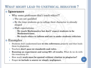 Ignorance
 Why some professors don’t teach ethics??
 The are not qualified
 By the time students go to college their character is already
shaped
 High expectations:
 We teach Mathematics but don’t’ expect students to be
Mathematicians.
 We teach ethics to inform and not to make students ethicists
 Examples
 Students don’t understand how to site references properly and that leads
them to plagiarize.
 Teachers don’t pass on standards and rules.
 Running an experiment and using 96% of results. What do we do with
the remaining 4%
 How much work must be quoted without citation to plagiarize?
 Forgot to include a source or simply negligence. 35
WHAT MIGHT LEAD TO UNETHICAL BEHAVIOR ?
 