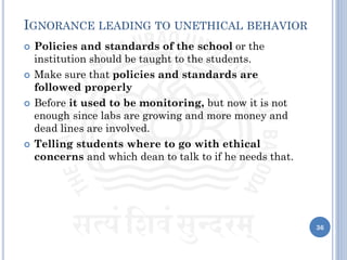 36
IGNORANCE LEADING TO UNETHICAL BEHAVIOR
 Policies and standards of the school or the
institution should be taught to the students.
 Make sure that policies and standards are
followed properly
 Before it used to be monitoring, but now it is not
enough since labs are growing and more money and
dead lines are involved.
 Telling students where to go with ethical
concerns and which dean to talk to if he needs that.
 