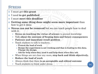  I must get this grant
 I need to get published
 I must meet this deadline
 Getting some thing done might seem more important than
how to get it done.
 Stress can not be removed but we can teach people how to deal
with it.
 Stress on teaching the virtue of science to pursuit knowledge
 Talk about the outcome of forging data and future consequences
 Patience and immediate result problem
 Teach students to talk to teachers:
 Protest the load of work
 Design the experiment is not working and that is leading to this data.
Change the design.
 Ask for help when they need it and help them when they ask.
 When things are not clear any more, step back and think objectively.
 Reduce the load of work
 Always think that there is an acceptable and ethical outcome
 Teach students to think under stress. 37
STRESS
 