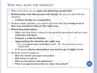  What to do when you see some one behaving unethically?
 Relationship with that person will change the way you deal with the
situation
 A fellow faculty or a competitor.
 Students make mistakes, you need to tell them that it is wrong to do it
that way and direct them to the right way.
 Witnessing misconduct
 Make sure that there is abuse by documenting misconduct and try to get
witnesses and facts.
 Prepare a solid foundation.
 Approaching the situation the right way
 Can you explain those anomalies to me? OR How long have you been
forging data?
 If the person denies misconduct you need to go to higher level.
 Students must be taught to:
 Blow the whistle and report misconduct
 Which dean to talk to?
 What are the policies and regulations?
 What is an approved procedure to report misconduct? 38
WHO WILL BLOW THE WHISTLE?
 