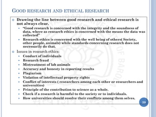  Drawing the line between good research and ethical research is
not always clear.
 “Good research is concerned with the integrity and the soundness of
data, where as research ethics is concerned with the means the data was
collected”
 Research ethics is concerned with the well being of others( Society,
other people, animals) while standards concerning research does not
necessarily do that.
 Issues in research ethics:
 Conduct of individuals
 Research fraud
 Mistreatment of lab animals
 Accuracy and honesty in reporting results
 Plagiarism
 Violation of intellectual property rights
 Conflict of interests ( researchers among each other or researchers and
universities)
 Principle of the contribution to science as a whole.
 Check if a research is harmful to the society or to individuals.
 How universities should resolve their conflicts among them selves.
39
GOOD RESEARCH AND ETHICAL RESEARCH
 