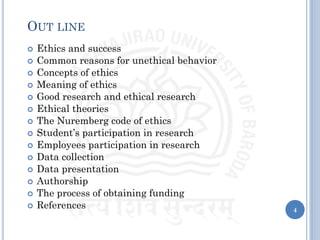 4
OUT LINE
 Ethics and success
 Common reasons for unethical behavior
 Concepts of ethics
 Meaning of ethics
 Good research and ethical research
 Ethical theories
 The Nuremberg code of ethics
 Student’s participation in research
 Employees participation in research
 Data collection
 Data presentation
 Authorship
 The process of obtaining funding
 References
 