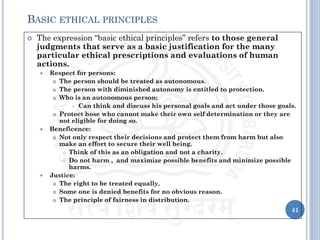  The expression “basic ethical principles” refers to those general
judgments that serve as a basic justification for the many
particular ethical prescriptions and evaluations of human
actions.
 Respect for persons:
 The person should be treated as autonomous.
 The person with diminished autonomy is entitled to protection.
 Who is an autonomous person:
 Can think and discuss his personal goals and act under those goals.
 Protect hose who cannot make their own self determination or they are
not eligible for doing so.
 Beneficence:
 Not only respect their decisions and protect them from harm but also
make an effort to secure their well being.
 Think of this as an obligation and not a charity.
 Do not harm , and maximize possible benefits and minimize possible
harms.
 Justice:
 The right to be treated equally.
 Some one is denied benefits for no obvious reason.
 The principle of fairness in distribution.
41
BASIC ETHICAL PRINCIPLES
 