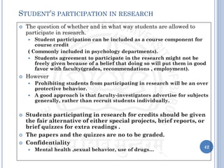  The question of whether and in what way students are allowed to
participate in research.
 Student participation can be included as a course component for
course credit
( Commonly included in psychology departments).
 Students agreement to participate in the research might not be
freely given because of a belief that doing so will put them in good
favor with faculty(grades, recommendations , employment).
 However
 Prohibiting students from participating in research will be an over
protective behavior.
 A good approach is that faculty-investigators advertise for subjects
generally, rather than recruit students individually.
 Students participating in research for credits should be given
the fair alternative of either special projects, brief reports, or
brief quizzes for extra readings .
 The papers and the quizzes are no to be graded.
 Confidentiality
 Mental health ,sexual behavior, use of drugs…
42
STUDENT’S PARTICIPATION IN RESEARCH
 