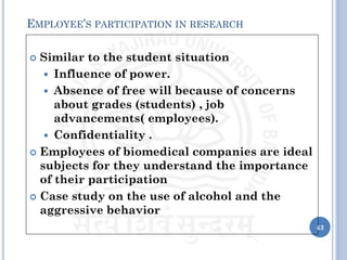  Similar to the student situation
 Influence of power.
 Absence of free will because of concerns
about grades (students) , job
advancements( employees).
 Confidentiality .
 Employees of biomedical companies are ideal
subjects for they understand the importance
of their participation
 Case study on the use of alcohol and the
aggressive behavior
43
EMPLOYEE’S PARTICIPATION IN RESEARCH
 