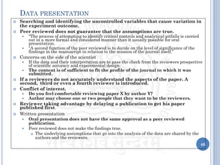  Searching and identifying the uncontrolled variables that cause variation in
the experiment outcome.
 Peer reviewed does not guarantee that the assumptions are true.
 “The process of attempting to identify critical controls and analytical pitfalls is carried
out in a more formal and considered manner than it usually possible for oral
presentation.
 “A second function of the peer reviewed is to decide on the level of significance of the
findings in the manuscript in relation to the mission of the journal itself.”
 Concerns on the side of the scientist
 If the data and their interpretation are to pass the check from the reviewers prospective
of scientific accuracy and experimental design.
 The content is of sufficient to fit the profile of the journal to which it was
submitted.
 If a reviewers do not accurately understand the aspects of the paper. A
second, third or even a fourth reviewer is introduced.
 Conflict of interest.
 Do you feel comfortable reviewing paper X by author Y?
 Author may choose one or two people that they want to be the reviewers.
 Reviewer taking advantage by delaying a publication to get his paper
published first.
 Written presentation
 Oral presentation does not have the same approval as a peer reviewed
publication.
 Peer reviewed does not make the findings true.
 The underlying assumptions that go into the analysis of the data are shared by the
authors and the reviewers.
46
DATA PRESENTATION
 