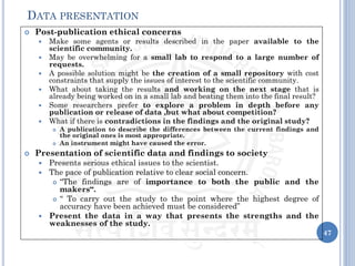  Post-publication ethical concerns
 Make some agents or results described in the paper available to the
scientific community.
 May be overwhelming for a small lab to respond to a large number of
requests.
 A possible solution might be the creation of a small repository with cost
constraints that supply the issues of interest to the scientific community.
 What about taking the results and working on the next stage that is
already being worked on in a small lab and beating them into the final result?
 Some researchers prefer to explore a problem in depth before any
publication or release of data ,but what about competition?
 What if there is contradictions in the findings and the original study?
 A publication to describe the differences between the current findings and
the original ones is most appropriate.
 An instrument might have caused the error.
 Presentation of scientific data and findings to society
 Presents serious ethical issues to the scientist.
 The pace of publication relative to clear social concern.
 “The findings are of importance to both the public and the
makers“.
 “ To carry out the study to the point where the highest degree of
accuracy have been achieved must be considered”
 Present the data in a way that presents the strengths and the
weaknesses of the study.
47
DATA PRESENTATION
 