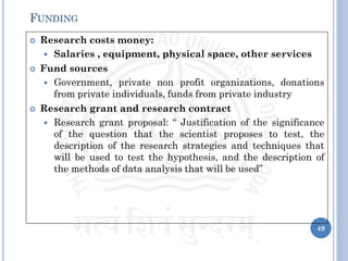  Research costs money:
 Salaries , equipment, physical space, other services
 Fund sources
 Government, private non profit organizations, donations
from private individuals, funds from private industry
 Research grant and research contract
 Research grant proposal: “ Justification of the significance
of the question that the scientist proposes to test, the
description of the research strategies and techniques that
will be used to test the hypothesis, and the description of
the methods of data analysis that will be used”
49
FUNDING
 