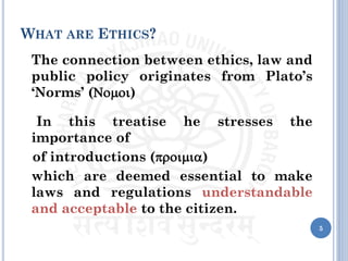WHAT ARE ETHICS?
The connection between ethics, law and
public policy originates from Plato’s
‘Norms’ (Nomoi)
In this treatise he stresses the
importance of
of introductions (proimia)
which are deemed essential to make
laws and regulations understandable
and acceptable to the citizen.
5
 
