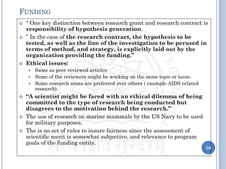  “ One key distinction between research grant and research contract is
responsibility of hypothesis generation.
 ” In the case of the research contract, the hypothesis to be
tested, as well as the line of the investigation to be perused in
terms of method, and strategy, is explicitly laid out by the
organization providing the funding.”
 Ethical issues:
 Same as peer reviewed articles
 Some of the reviewers might be working on the same topic or issue.
 Some research areas are preferred over others ( example AIDS related
research).
 “A scientist might be faced with an ethical dilemma of being
committed to the type of research being conducted but
disagrees to the motivation behind the research.”
 The use of research on marine mammals by the US Navy to be used
for military purposes.
 The is no set of rules to insure fairness since the assessment of
scientific merit is somewhat subjective, and relevance to program
goals of the funding entity.
50
FUNDING
 