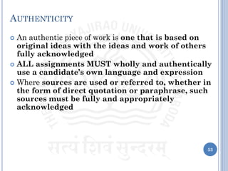 AUTHENTICITY
 An authentic piece of work is one that is based on
original ideas with the ideas and work of others
fully acknowledged
 ALL assignments MUST wholly and authentically
use a candidate’s own language and expression
 Where sources are used or referred to, whether in
the form of direct quotation or paraphrase, such
sources must be fully and appropriately
acknowledged
53
 