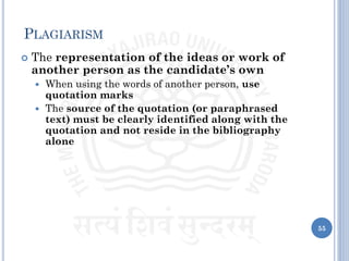 PLAGIARISM
 The representation of the ideas or work of
another person as the candidate’s own
 When using the words of another person, use
quotation marks
 The source of the quotation (or paraphrased
text) must be clearly identified along with the
quotation and not reside in the bibliography
alone
55
 