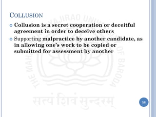 COLLUSION
 Collusion is a secret cooperation or deceitful
agreement in order to deceive others
 Supporting malpractice by another candidate, as
in allowing one’s work to be copied or
submitted for assessment by another
56
 