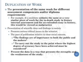 DUPLICATION OF WORK
 The presentation of the same work for different
assessment components and/or diploma
requirements
 For example, if a candidate submits the same or a very
similar piece of work for the in-depth study in history
internal assessment and for an extended essay in history,
this would be viewed as malpractice
 Presentation of scientific data and findings to society
 Presents serious ethical issues to the scientist.
 The pace of publication relative to clear social concern.
 “The findings are of importance to both the public and
the makers“
 “ To carry out the study to the point where the highest
degree of accuracy have been achieved must be
considered”
 Present the data in a way that presents the strengths and
the weaknesses of the study. 57
 