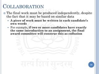 COLLABORATION
 The final work must be produced independently, despite
the fact that it may be based on similar data
 A piece of work must be written in each candidate’s
own words
 For example, if two or more candidates have exactly
the same introduction to an assignment, the final
award committee will construe this as collusion
58
 