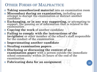 OTHER FORMS OF MALPRACTICE
 Taking unauthorized material into an examination room
 Misconduct during an examination, including any
attempt to disrupt the examination or distract another
candidate
 Exchanging, or in any way supporting, or attempting to
support, the passing on of information that is related to the
examination
 Copying the work of another candidate
 Failing to comply with the instructions of the
invigilator or other member of the school’s staff responsible
for the conduct of the examination
 Impersonating another candidate
 Stealing examination papers
 Disclosing or discussing the content of an
examination paper with a person outside the immediate
school community within 24 hours of the end of the
examination
 Fabricating data for an assignment 59
 