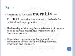 ETHOS
 According to Aristotle morality =
ethos provides humans with the basis for
political and legal practice.
 Modern day ethics may have arisen out of human
need to survive within the framework of a
functional society.
 Depend on continuous reflection and re-
assessment of constantly evolving customs,
traditions and manners.
6
 