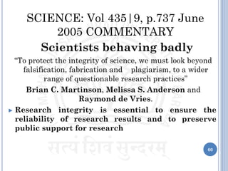 SCIENCE: Vol 435|9, p.737 June
2005 COMMENTARY
Scientists behaving badly
“To protect the integrity of science, we must look beyond
falsification, fabrication and plagiarism, to a wider
range of questionable research practices”
Brian C. Martinson, Melissa S. Anderson and
Raymond de Vries.
► Research integrity is essential to ensure the
reliability of research results and to preserve
public support for research
60
 
