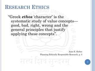 RESEARCH ETHICS
“Greek ethos ‘character’ is the
systematic study of value concepts—
good, bad, right, wrong and the
general principles that justify
applying these concepts”.
Joan E. Sieber
Planning Ethically Responsible Research, p. 3
7
 