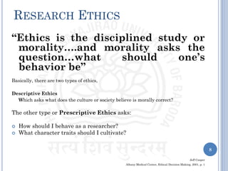 RESEARCH ETHICS
“Ethics is the disciplined study or
morality….and morality asks the
question…what should one’s
behavior be”
Basically, there are two types of ethics,
Descriptive Ethics
Which asks what does the culture or society believe is morally correct?
The other type or Prescriptive Ethics asks:
 How should I behave as a researcher?
 What character traits should I cultivate?
Jeff Cooper
Albany Medical Center, Ethical Decision Making, 2001, p. 1
8
 
