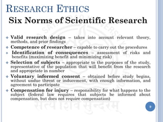 RESEARCH ETHICS
Six Norms of Scientific Research
❖ Valid research design – takes into account relevant theory,
methods, and prior findings
❖ Competence of researcher – capable to carry out the procedures
❖ Identification of consequences – assessment of risks and
benefits (maximizing benefit and minimizing risk)
❖ Selection of subjects – appropriate to the purposes of the study,
representative of the population that will benefit from the research
and appropriate in number
❖ Voluntary informed consent – obtained before study begins,
without undue threat or inducement, with enough information, and
agreement to participate
❖ Compensation for injury – responsibility for what happens to the
subject (federal law requires that subjects be informed about
compensation, but does not require compensation)
9
 