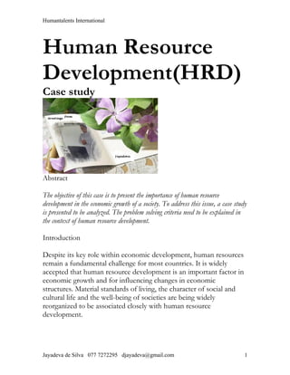 Humantalents International




Human Resource
Development(HRD)
Case study




Abstract

The objective of this case is to present the importance of human resource
development in the economic growth of a society. To address this issue, a case study
is presented to be analyzed. The problem solving criteria need to be explained in
the context of human resource development.

Introduction

Despite its key role within economic development, human resources
remain a fundamental challenge for most countries. It is widely
accepted that human resource development is an important factor in
economic growth and for influencing changes in economic
structures. Material standards of living, the character of social and
cultural life and the well-being of societies are being widely
reorganized to be associated closely with human resource
development.




Jayadeva de Silva 077 7272295 djayadeva@gmail.com                                  1
 