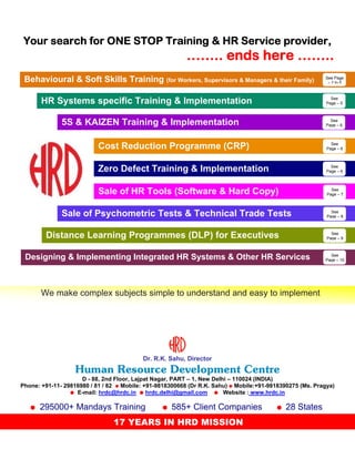 Your search for ONE STOP Training & HR Service provider,

…….. ends here ……..
Behavioural & Soft Skills Training (for Workers, Supervisors & Managers & their Family)

See Page
– 2 to 5

See
Page – 5

HR Systems specific Training & Implementation
5S & KAIZEN Training & Implementation

See
Page – 6

Cost Reduction Programme (CRP)

See
Page – 6

Zero Defect Training & Implementation

See
Page – 6

Sale of HR Tools (Software & Hard Copy)

See
Page – 7

Sale of Psychometric Tests & Technical Trade Tests
Distance Learning Programmes (DLP) for Executives

See
Page – 8

See
Page – 9

Designing & Implementing Integrated HR Systems & Other HR Services

See
Page – 10

We make complex subjects simple to understand and easy to implement

Dr. R.K. Sahu, Director

Human Resource Development Centre
D - 88, 2nd Floor, Lajpat Nagar, PART – 1, New Delhi – 110024 (INDIA)
Phone: +91-11- 29816980 / 81 / 82 Mobile: +91-9818300668 (Dr R.K. Sahu) Mobile:+91-9818390275 (Ms. Pragya)
E-mail: hrdc@hrdc.in
hrdc.delhi@gmail.com
Website : www.hrdc.in

295000+ Mandays Training

585+ Client Companies

17 YEARS IN HRD MISSION

28 States

 