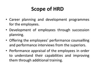 Scope of HRD
• Career planning and development programmes
for the employees.
• Development of employees through succession
planning.
• Offering the employees’ performance counselling
and performance interviews from the superiors.
• Performance appraisal of the employees in order
to understand their capabilities and improving
them through additional training.
 