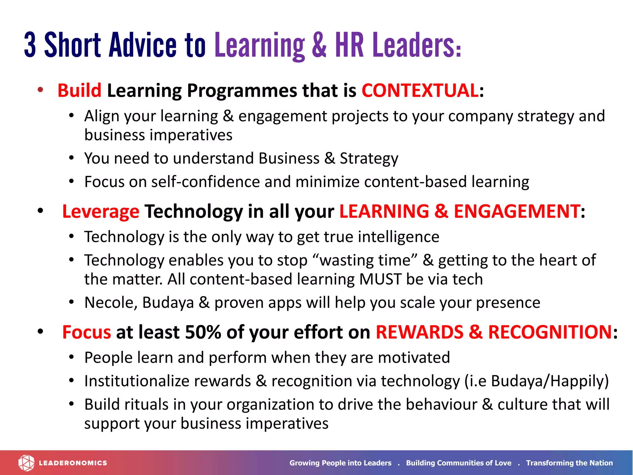Growing People into Leaders . Building Communities of Love . Transforming the Nation
• Build Learning Programmes that is CONTEXTUAL:
• Align your learning & engagement projects to your company strategy and
business imperatives
• You need to understand Business & Strategy
• Focus on self-confidence and minimize content-based learning
• Leverage Technology in all your LEARNING & ENGAGEMENT:
• Technology is the only way to get true intelligence
• Technology enables you to stop “wasting time” & getting to the heart of
the matter. All content-based learning MUST be via tech
• Necole, Budaya & proven apps will help you scale your presence
• Focus at least 50% of your effort on REWARDS & RECOGNITION:
• People learn and perform when they are motivated
• Institutionalize rewards & recognition via technology (i.e Budaya/Happily)
• Build rituals in your organization to drive the behaviour & culture that will
support your business imperatives
3 Short Advice to Learning & HR Leaders:
 