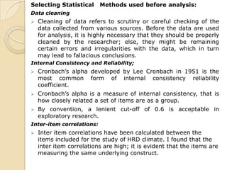 Selecting Statistical Methods used before analysis:
Data cleaning
 Cleaning of data refers to scrutiny or careful checking of the
data collected from various sources. Before the data are used
for analysis, it is highly necessary that they should be properly
cleaned by the researcher; else, they might be remaining
certain errors and irregularities with the data, which in turn
may lead to fallacious conclusions.
Internal Consistency and Reliability;
 Cronbach’s alpha developed by Lee Cronbach in 1951 is the
most common form of internal consistency reliability
coefficient.
 Cronbach’s alpha is a measure of internal consistency, that is
how closely related a set of items are as a group.
 By convention, a lenient cut-off of 0.6 is acceptable in
exploratory research.
Inter-item correlations:
 Inter item correlations have been calculated between the
items included for the study of HRD climate. I found that the
inter item correlations are high; it is evident that the items are
measuring the same underlying construct.
 