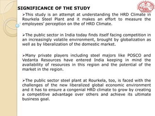 SIGNIFICANCE OF THE STUDY
This study is an attempt at understanding the HRD Climate in
Rourkela Steel Plant and it makes an effort to measure the
employees’ perception on the of HRD Climate.
The public sector in India today finds itself facing competition in
an increasingly volatile environment, brought by globalization as
well as by liberalization of the domestic market.
Many private players including steel majors like POSCO and
Vedanta Resources have entered India keeping in mind the
availability of resources in this region and the potential of the
market in the region.
The public sector steel plant at Rourkela, too, is faced with the
challenges of the new liberalized global economic environment
and it has to ensure a congenial HRD climate to grow by creating
a competitive advantage over others and achieve its ultimate
business goal.
 