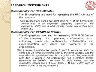 Questionnaire For HRD Climate ;
 The 38-questions are used for assessing the HRD climate of
the company.
{The questionnaire uses a five-point scale (0-4). It can be/has been
administered to all employees (especially supervisory and
managerial staff) and a HRD climate profile can be/has been
drawn up.}
Questionnaire For OCTAPACE Profile ;
 The 40 questions are used for assessing OCTAPACE Culture
of the company i.e. openness, confrontation, trust,
autonomy, pro-activity, authenticity, collaboration and
experimentation are valued and promoted in the
organization.
{The instrument contains two parts. In part I, values are stated in
items 1 to 24 (three statements each of the eight values), and the
respondent is required to check (on a 4-point scale, 1-4) how much
each item is valued in his organization. Part 2 contains sixteen
statements on beliefs, two each for eight values, and the
respondent checks (on a 4-point scale, 1-4) how widely each of
them is shared in the organization.}
RESEARCH INSTRUMENTS
 