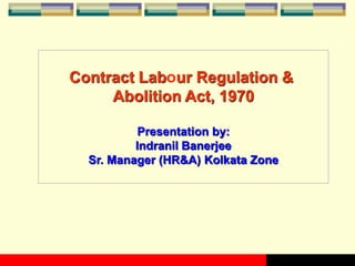 Contract Labour Regulation &
Abolition Act, 1970
Presentation by:
Indranil Banerjee
Sr. Manager (HR&A) Kolkata Zone
 