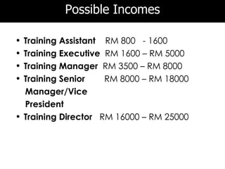 Possible Incomes

• Training Assistant RM 800 - 1600
• Training Executive RM 1600 – RM 5000
• Training Manager RM 3500 – RM 8000
• Training Senior    RM 8000 – RM 18000
  Manager/Vice
  President
• Training Director RM 16000 – RM 25000
 