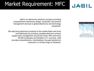 Market Requirement: MFC

             Jabil is an electronics solutions company providing
       comprehensive electronics design, production and product
       management services to global electronics and technology
                                                     companies.

 We help bring electronics products to the market faster and more
         cost effectively by providing complete electronic product
    supply chain management around the world. With more than
             85,000 employees and facilities in 21 countries, Jabil
    provides comprehensive, individualized, focused solutions to
                         customers in a broad range of industries.
 