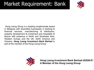 Market Requirement: Bank



  Hong Leong Group is a leading conglomerate based
in Malaysia with diversified businesses in banking &
financial services, manufacturing & distribution,
property development & investment and hospitality &
leisure with presence in North and Southeast Asia,
Western Europe and the UK, North America and
Oceania. Hong Leong Investment Bank Berhad is
part of the member of the Hong Leong Group




                                    Hong Leong Investment Bank Berhad (43526-P)
                                    A Member of the Hong Leong Group
 