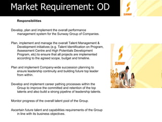 Market Requirement: OD
    Responsibilities

Develop, plan and implement the overall performance
   management system for the Sunway Group of Companies.

Plan, implement and manage the overall Talent Management &
    Development initiatives (e.g. Talent Identification on Program,
    Assessment Centre and High Potentials Development
    Program, etc) to ensure that all projects are implemented
    according to the agreed scope, budget and timeline.

Plan and implement Company-wide succession planning to
    ensure leadership continuity and building future top leader
    from within.

Develop and implement career pathing processes within the
   Group to improve the committed and retention of the top
   talents and also build a strong pipeline of leadership talents.

Monitor progress of the overall talent pool of the Group.

Ascertain future talent and capabilities requirements of the Group
   in line with its business objectives.
 