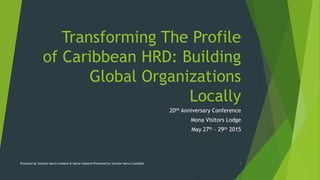 Transforming The Profile
of Caribbean HRD: Building
Global Organizations
Locally
20tH Anniversary Conference
Mona Visitors Lodge
May 27th – 29th 2015
Produced by Suzette Henry-Cambell & Salma Hadeed/Presented by Suzette Henry-Campbell 1
 