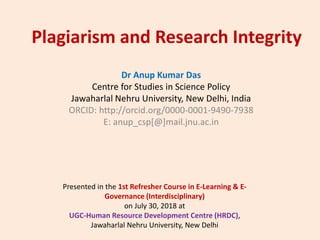 Plagiarism and Research Integrity
Dr Anup Kumar Das
Centre for Studies in Science Policy
Jawaharlal Nehru University, New Delhi, India
ORCID: http://orcid.org/0000-0001-9490-7938
E: anup_csp[@]mail.jnu.ac.in
Presented in the 1st Refresher Course in E-Learning & E-
Governance (Interdisciplinary)
on July 30, 2018 at
UGC-Human Resource Development Centre (HRDC),
Jawaharlal Nehru University, New Delhi
 