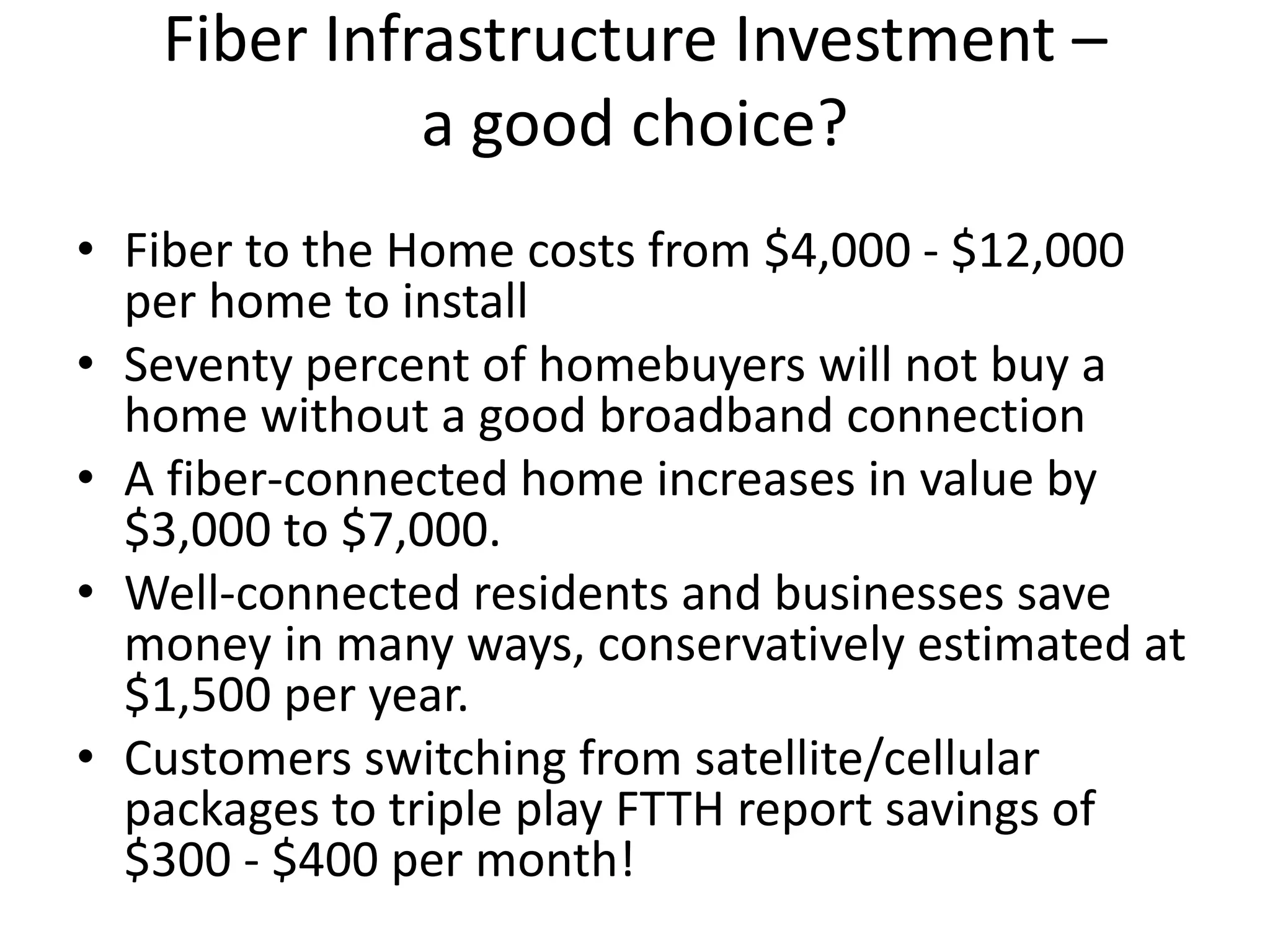 Fiber Infrastructure Investment –
a good choice?
• Fiber to the Home costs from $4,000 - $12,000
per home to install
• Seventy percent of homebuyers will not buy a
home without a good broadband connection
• A fiber-connected home increases in value by
$3,000 to $7,000.
• Well-connected residents and businesses save
money in many ways, conservatively estimated at
$1,500 per year.
• Customers switching from satellite/cellular
packages to triple play FTTH report savings of
$300 - $400 per month!
 
