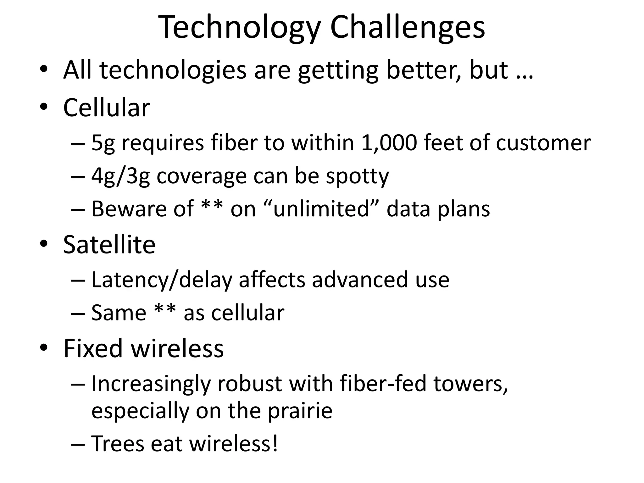 Technology Challenges
• All technologies are getting better, but …
• Cellular
– 5g requires fiber to within 1,000 feet of customer
– 4g/3g coverage can be spotty
– Beware of ** on “unlimited” data plans
• Satellite
– Latency/delay affects advanced use
– Same ** as cellular
• Fixed wireless
– Increasingly robust with fiber-fed towers,
especially on the prairie
– Trees eat wireless!
 