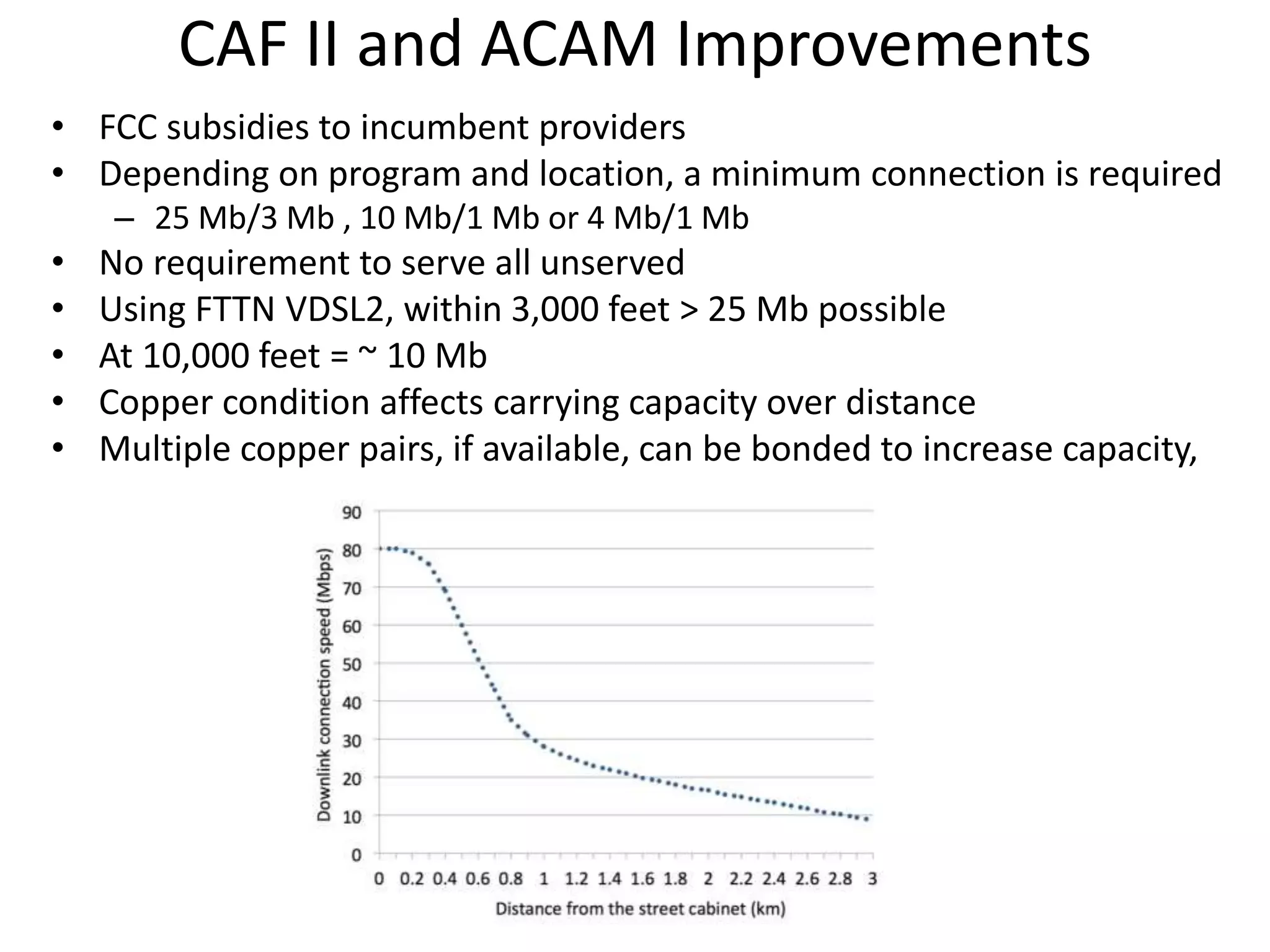CAF II and ACAM Improvements
• FCC subsidies to incumbent providers
• Depending on program and location, a minimum connection is required
– 25 Mb/3 Mb , 10 Mb/1 Mb or 4 Mb/1 Mb
• No requirement to serve all unserved
• Using FTTN VDSL2, within 3,000 feet > 25 Mb possible
• At 10,000 feet = ~ 10 Mb
• Copper condition affects carrying capacity over distance
• Multiple copper pairs, if available, can be bonded to increase capacity,
 