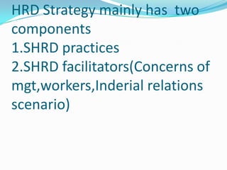 HRD Strategy mainly has two
components
1.SHRD practices
2.SHRD facilitators(Concerns of
mgt,workers,Inderial relations
scenario)
 
