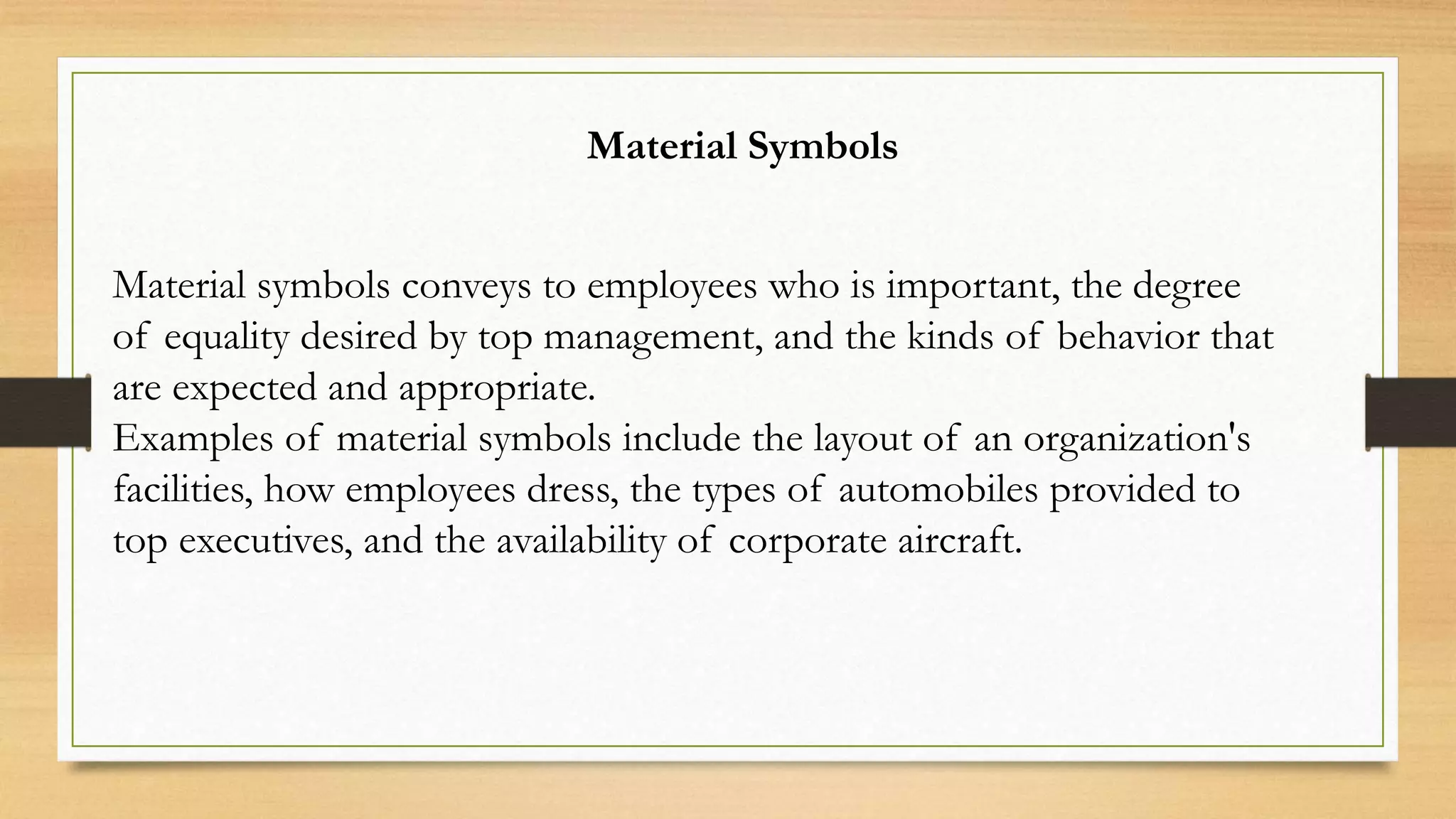 Material Symbols
Material symbols conveys to employees who is important, the degree
of equality desired by top management, and the kinds of behavior that
are expected and appropriate.
Examples of material symbols include the layout of an organization's
facilities, how employees dress, the types of automobiles provided to
top executives, and the availability of corporate aircraft.
 