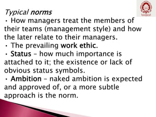 Typical norms
• How managers treat the members of
their teams (management style) and how
the later relate to their managers.
• The prevailing work ethic.
• Status – how much importance is
attached to it; the existence or lack of
obvious status symbols.
• Ambition – naked ambition is expected
and approved of, or a more subtle
approach is the norm.
 