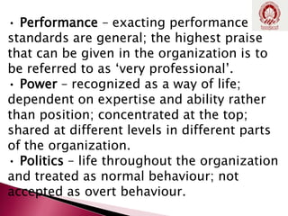 • Performance – exacting performance
standards are general; the highest praise
that can be given in the organization is to
be referred to as ‘very professional’.
• Power – recognized as a way of life;
dependent on expertise and ability rather
than position; concentrated at the top;
shared at different levels in different parts
of the organization.
• Politics – life throughout the organization
and treated as normal behaviour; not
accepted as overt behaviour.
 